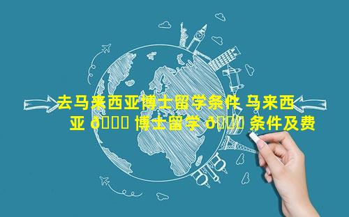 去马来西亚博士留学条件 马来西亚 🐕 博士留学 🍀 条件及费用
